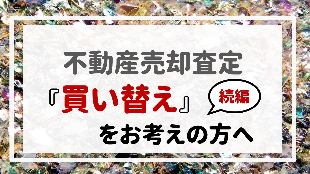 不動産売却査定 〜『買い替え』をお考えの方へ【続編】〜