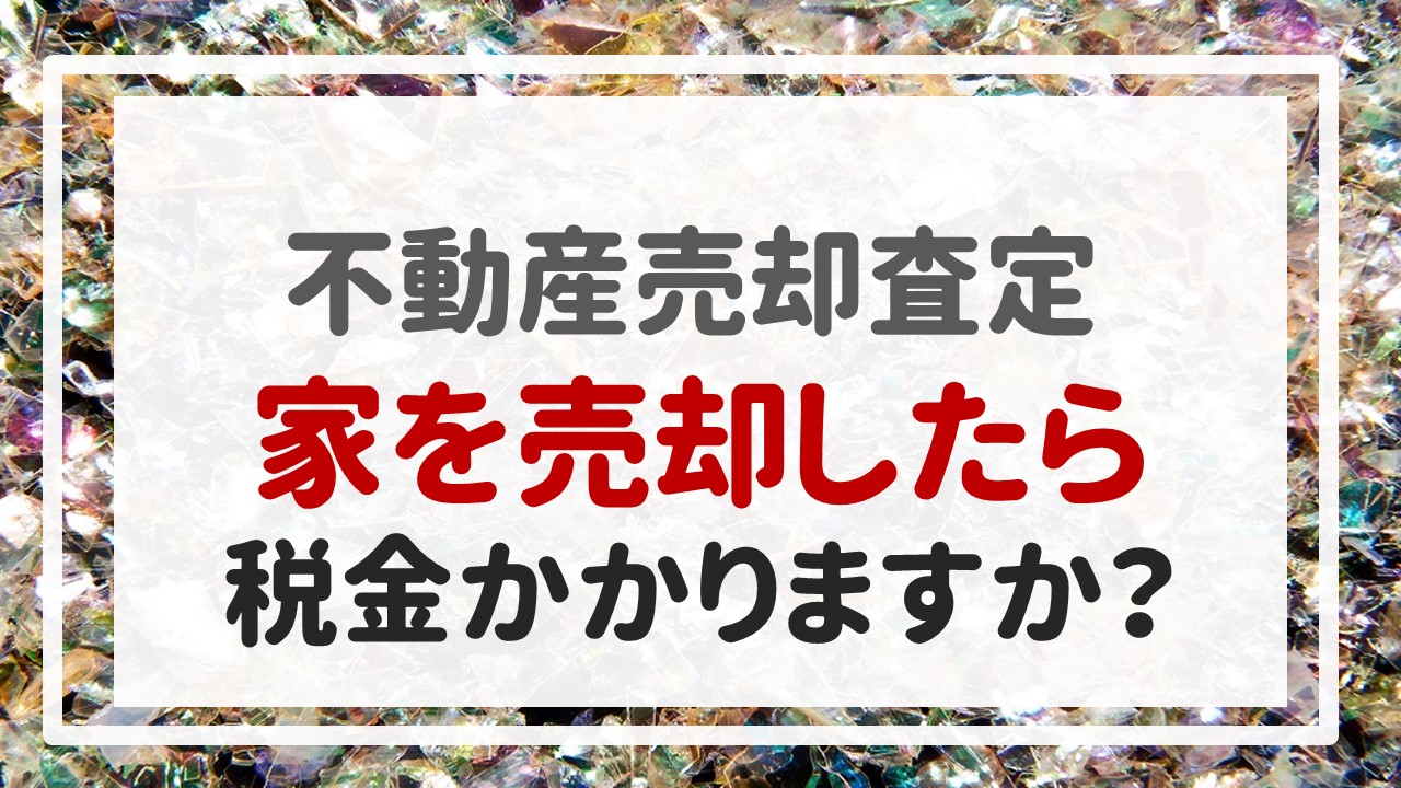 不動産売却査定 〜『家（※自宅）を売却したら税金かかりますか？』〜
