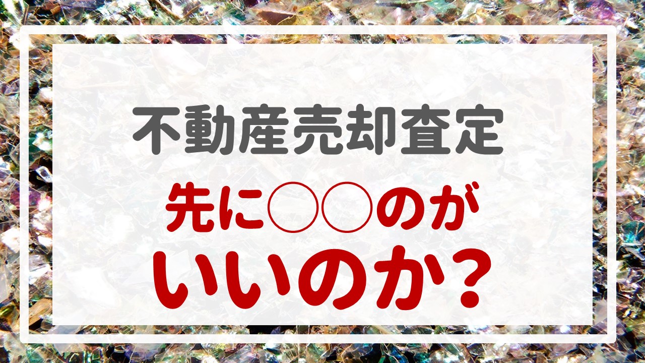 不動産売却査定  〜『先に◯◯のがいいのか？』〜