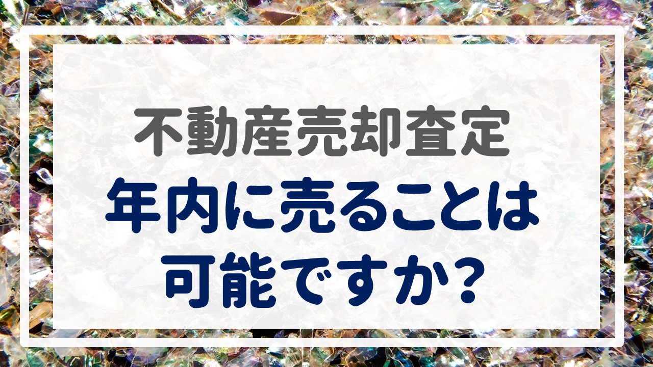 不動産売却査定  〜「年内に売ることは可能ですか？」〜
